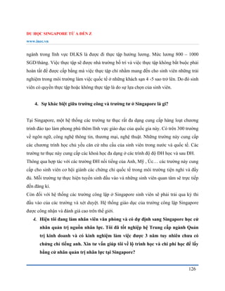 DU HỌC SINGAPORE TỪ A ĐẾN Z
www.inec.vn
126
ngành trong lĩnh vực DLKS là được đi thực tập hưởng lương. Mức lương 800 – 1000
SGD/tháng. Việc thực tập sẽ được nhà trường bố trí và việc thực tập không bắt buộc phải
hoàn tất để được cấp bằng mà việc thực tập chỉ nhằm mang đến cho sinh viên những trải
nghiệm trong môi trường làm việc quốc tế ở những khách sạn 4 -5 sao trở lên. Do đó sinh
viên có quyền thực tập hoặc không thực tập là do sự lựa chọn của sinh viên.
4. Sự khác biệt giữa trường công và trường tư ở Singapore là gi?
Tại Singapore, một hệ thống các trường tư thục rất đa dạng cung cấp hàng loạt chương
trình đào tạo làm phong phú thêm lĩnh vực giáo dục của quốc gia này. Có trên 300 trường
về ngôn ngữ, công nghệ thông tin, thương mại, nghệ thuật. Những trường này cung cấp
các chương trình học chủ yếu căn cứ nhu cầu của sinh viên trong nước và quốc tế. Các
trường tư thục này cung cấp các khoá học đa dạng ở các trình độ độ ĐH học và sau ĐH.
Thông qua hợp tác với các trường ĐH nổi tiếng của Anh, Mỹ , Úc… các trường này cung
cấp cho sinh viên cơ hội giành các chứng chỉ quốc tế trong môi trường tiện nghi và đầy
đủ. Mỗi trường tự thực hiện tuyển sinh đầu vào và những sinh viên quan tâm sẽ trực tiếp
đến đăng kí.
Còn đối với hệ thống các trường công lập ở Singapore sinh viên sẽ phải trải qua kỳ thi
đầu vào của các trường và xét duyệt. Hệ thống giáo dục của trường công lập Singapore
được công nhận và đánh giá cao trên thế giới.
4. Hiện tôi đang làm nhân viên văn phòng và có dự định sang Singapore học cử
nhân quản trị nguồn nhân lực. Tôi đã tốt nghiệp hệ Trung cấp ngành Quản
trị kinh doanh và có kinh nghiệm làm việc được 3 năm tuy nhiên chưa có
chứng chỉ tiếng anh. Xin tư vấn giúp tôi về lộ trình học và chi phí học để lấy
bằng cử nhân quản trị nhân lực tại Singapore?
 