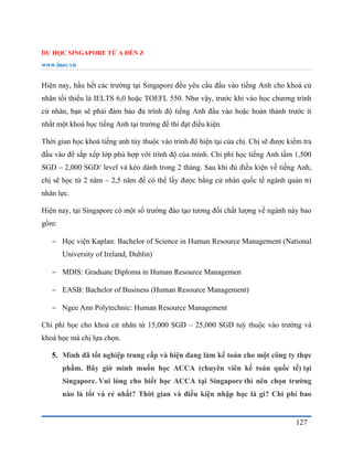 DU HỌC SINGAPORE TỪ A ĐẾN Z
www.inec.vn
127
Hiện nay, hầu hết các trường tại Singapore đều yêu cầu đầu vào tiếng Anh cho khoá cử
nhân tối thiểu là IELTS 6,0 hoặc TOEFL 550. Như vậy, trước khi vào học chương trình
cử nhân, bạn sẽ phải đảm bảo đủ trình độ tiếng Anh đầu vào hoặc hoàn thành trước ít
nhất một khoá học tiếng Anh tại trường để thi đạt điều kiện.
Thời gian học khoá tiếng anh tùy thuộc vào trình độ hiện tại của chị. Chị sẽ được kiểm tra
đầu vào để sắp xếp lớp phù hợp với trình độ của mình. Chi phí học tiếng Anh tầm 1,500
SGD – 2,000 SGD/ level và kéo dành trong 2 tháng. Sau khi đủ điều kiện về tiếng Anh,
chị sẽ học từ 2 năm – 2,5 năm để có thể lấy được bằng cử nhân quốc tế ngành quản trị
nhân lực.
Hiện nay, tại Singapore có một số trường đào tạo tương đối chất lượng về ngành này bao
gồm:
 Học viện Kaplan: Bachelor of Science in Human Resource Management (National
University of Ireland, Dublin)
 MDIS: Graduate Diploma in Human Resource Managemen
 EASB: Bachelor of Business (Human Resource Management)
 Ngee Ann Polytechnic: Human Resource Management
Chi phí học cho khoá cử nhân từ 15,000 SGD – 25,000 SGD tuỳ thuộc vào trường và
khoá học mà chị lựa chọn.
5. Mình đã tốt nghiệp trung cấp và hiện đang làm kế toán cho một công ty thực
phẩm. Bây giờ mình muốn học ACCA (chuyên viên kế toán quốc tế) tại
Singapore. Vui lòng cho biết học ACCA tại Singapore thì nên chọn trường
nào là tốt và rẻ nhất? Thời gian và điều kiện nhập học là gì? Chi phí bao
 