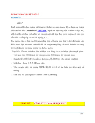 DU HỌC SINGAPORE TỪ A ĐẾN Z
www.inec.vn
128
nhiêu?
Kinh nghiệm khi chọn trường tại Singapore là bạn nên xem trường đó có được các chứng
chỉ đảm bảo như CaseTrust và EduTrust . Ngoài ra, bạn cũng nên so sánh về học phí,
chế độ chăm sóc học sinh, phản hồi của sinh viên đã từng theo học ở trường, số môn học
cần thiết và bằng cấp sau khi tốt nghiệp, v.v…
Các trường này có học phí, thời gian nhập học, số lượng môn học và điều kiện đầu vào
khác nhau. Bạn nên tham khảo chi tiết với từng trường bằng cách vào website của từng
trường hoặc đến các trung tâm tư vấn du học uy tín.
Tuy nhiên, để tham khảo ban đầu, mời bạn xem thông tin về khóa học tại trường Kaplan:
 Thời gian học: 10 tháng để lấy bằng diploma; 16 tháng để lấy bằng cử nhân.
 Học phí là 8.881 SGD (cho cấp độ diploma), 18.200 SGD (cho cấp độ cử nhân).
 Nhập học : tháng 1, 3, 5, 11 hàng năm.
 Yêu cầu đầu vài : tốt nghiệp THPT, IELTS từ 5.0 trở lên hoặc học tiếng Anh tại
trường.
 Sinh hoạt phí tại Singapore : từ 600 – 900 SGD/tháng.
PHẦN XIV. CÔNG TY TƯ VẤN DU HỌC INEC.
 