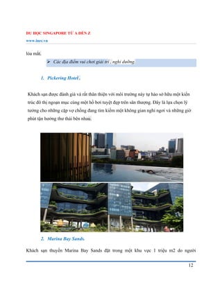 DU HỌC SINGAPORE TỪ A ĐẾN Z
www.inec.vn
12
lóa mắt.
 Các địa điểm vui chơi giải trí , nghỉ dưỡng.
1. Pickering Hotel .
Khách sạn được đánh giá và rất thân thiện với môi trường này tự hào sở hữu một kiến
trúc đô thị ngoạn mục cùng một hồ bơi tuyệt đẹp trên sân thượng. Đây là lựa chọn lý
tưởng cho những cặp vợ chồng đang tìm kiếm một không gian nghỉ ngơi và những giờ
phút tận hưởng thư thái bên nhau.
2. Marina Bay Sands.
Khách sạn thuyền Marina Bay Sands đặt trong một khu vực 1 triệu m2 do người
 