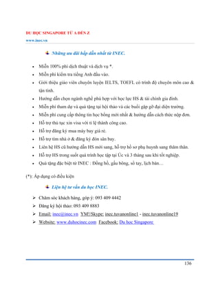 DU HỌC SINGAPORE TỪ A ĐẾN Z
www.inec.vn
136
Những ưu đãi hấp dẫn nhất từ INEC.
 Miễn 100% phí dịch thuật và dịch vụ *.
 Miễn phí kiểm tra tiếng Anh đầu vào.
 Giới thiệu giáo viên chuyên luyện IELTS, TOEFL có trình độ chuyên môn cao &
tận tình.
 Hướng dẫn chọn ngành nghề phù hợp với học lực HS & tài chính gia đình.
 Miễn phí tham dự và quà tặng tại hội thảo và các buổi gặp gỡ đại diện trường.
 Miễn phí cung cấp thông tin học bổng mới nhất & hướng dẫn cách thức nộp đơn.
 Hỗ trợ thủ tục xin visa với tỉ lệ thành công cao.
 Hỗ trợ đăng ký mua máy bay giá rẻ.
 Hỗ trợ tìm nhà ở & đăng ký đón sân bay.
 Liên hệ HS cũ hướng dẫn HS mới sang, hỗ trợ hồ sơ phụ huynh sang thăm thân.
 Hỗ trợ HS trong suốt quá trình học tập tại Úc và 3 tháng sau khi tốt nghiệp.
 Quà tặng đặc biệt từ INEC : Đồng hồ, gấu bông, sổ tay, lịch bàn…
(*): Áp dụng có điều kiện
Liện hệ tư vấn du học INEC.
 Chăm sóc khách hàng, góp ý: 093 409 4442
 Đăng ký hội thảo: 093 409 8883
 Email: inec@inec.vn YM!/Skype: inec.tuvanonline1 - inec.tuvanonline19
 Website: www.duhocinec.com Facebook: Du học Singapore
 