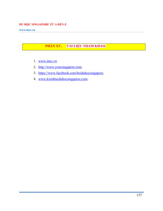 DU HỌC SINGAPORE TỪ A ĐẾN Z
www.inec.vn
137
PHẦN XV. TÀI LIỆU THAM KHẢO.
1. www.inec.vn
2. http://www.yoursingapore.com.
3. https://www.facebook.com/hoiduhocsingapore.
4. www.kienthucduhocsingapore.com.
 