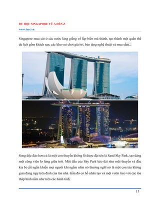 DU HỌC SINGAPORE TỪ A ĐẾN Z
www.inec.vn
13
Singapore mua cát ở các nước láng giềng về lấp biển mà thành, tạo thành một quần thể
du lịch gồm khách sạn, các khu vui chơi giải trí, bảo tàng nghệ thuật và mua sắm...
Song độc đáo hơn cả là một con thuyền khổng lồ được đặt tên là Sand Sky Park, tạo dáng
một công viên lơ lửng giữa trời. Một đầu của Sky Park kéo dài như mũi thuyền và đầu
kia bị cắt ngắn khiến mọi người khi ngắm nhìn nó thường nghĩ nó là một con tàu không
gian đang ngự trên đỉnh của tòa nhà. Gần đó có hồ nhân tạo và một vườn treo với các tòa
tháp hình nấm như trên các hành tinh.
 