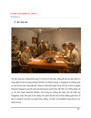 DU HỌC SINGAPORE TỪ A ĐẾN Z
www.inec.vn
19
 Bảo tàng sáp.
Tại bảo tàng này, những hình người với kích cỡ như thật, những đồ tạo tác quý hiếm và
công nghệ tối tân sẽ mang những hình ảnh, âm thanh, hương vị Singapore từ những ngày
xa xưa trở lại cuộc sống hiện đại. Khách có thể được nghe kể lại chi tiết về lịch sử ngành
hàng hải Singapore qua đôi mắt một thương gia người Hoa, đối diện với những nhân vật
uy tín như Ngài Stamford Raffles, hồi tưởng lại những giờ phút đen tối nhất của
Singapore, hoặc đơn giản là ăn mừng với người dân khi họ tái hiện những nghi thức, lễ
hội và thông lệ văn hóa của người Hoa, Malay, Ấn Độ và Peranakan trong thời kỳ cực
thịnh của họ.
 