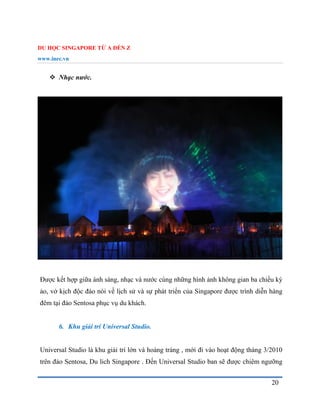 DU HỌC SINGAPORE TỪ A ĐẾN Z
www.inec.vn
20
 Nhạc nước.
Được kết hợp giữa ánh sáng, nhạc và nước cùng những hình ảnh không gian ba chiều kỳ
ảo, vở kịch độc đáo nói về lịch sử và sự phát triển của Singapore được trình diễn hàng
đêm tại đảo Sentosa phục vụ du khách.
6. Khu giải trí Universal Studio.
Universal Studio là khu giải trí lớn và hoàng tráng , mới đi vào hoạt động tháng 3/2010
trên đảo Sentosa, Du lich Singapore . Đến Universal Studio ban sẽ được chiêm ngưỡng
 