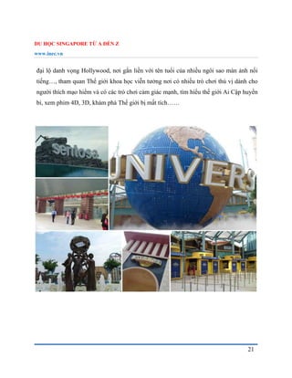 DU HỌC SINGAPORE TỪ A ĐẾN Z
www.inec.vn
21
đại lộ danh vọng Hollywood, nơi gắn liền với tên tuổi của nhiều ngôi sao màn ảnh nổi
tiếng…, tham quan Thế giới khoa học viễn tưởng nơi có nhiều trò chơi thú vị dành cho
người thích mạo hiểm và có các trò chơi cảm giác mạnh, tìm hiểu thế giới Ai Cập huyền
bí, xem phim 4D, 3D, khám phá Thế giới bị mất tích……
 