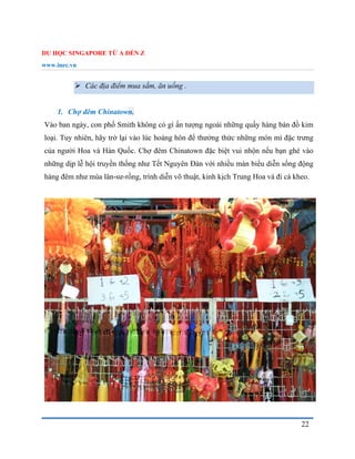 DU HỌC SINGAPORE TỪ A ĐẾN Z
www.inec.vn
22
 Các địa điểm mua sắm, ăn uống .
1. Chợ đêm Chinatown.
Vào ban ngày, con phố Smith không có gì ấn tượng ngoài những quầy hàng bán đồ kim
loại. Tuy nhiên, hãy trở lại vào lúc hoàng hôn để thưởng thức những món mì đặc trưng
của người Hoa và Hàn Quốc. Chợ đêm Chinatown đặc biệt vui nhộn nếu bạn ghé vào
những dịp lễ hội truyền thống như Tết Nguyên Đán với nhiều màn biểu diễn sống động
hàng đêm như múa lân-sư-rồng, trình diễn võ thuật, kinh kịch Trung Hoa và đi cà kheo.
 