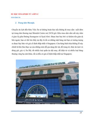 DU HỌC SINGAPORE TỪ A ĐẾN Z
www.inec.vn
23
2. Trung tâm Mustafa.
Chuyến du lịch đến Khu Tiểu Ấn sẽ không hoàn hảo nếu không đi mua sắm suốt đêm
tại trung tâm thương mại Mustafa Centre mở 24/24 giờ. Khu mua sắm sầm uất này nằm
ở giao lộ giữa Đường Serangoon và Syed Alwi. Được bao bọc bởi vẻ khiêm tốn giản dị
bên ngoài, bạn có thể tìm thấy tại đây là tất cả những mặt hàng mà bạn có tưởng tượng
ra được bày bán với giá cố định thấp nhất ở Singapore. Cửa hàng bách hóa khổng lồ này
chính là kho báu thực sự của những món đồ gia dụng lặt vặt, đồ trang trí, thức ăn tươi và
đóng gói, gia vị Ấn Độ, rất nhiều loại quần áo dệt may, đồ điện tử và nhiều loại hàng
thượng vàng hạ cám khác, tất cả đều có giá cố định thấp nhất tại Singapore.
 