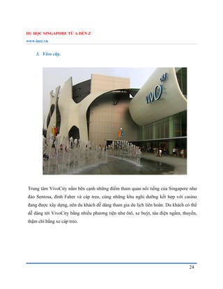 DU HỌC SINGAPORE TỪ A ĐẾN Z
www.inec.vn
24
3. Vivo city.
Trung tâm VivoCity nằm bên cạnh những điểm tham quan nổi tiếng của Singapore như
đảo Sentosa, đỉnh Faber và cáp treo, cùng những khu nghỉ dưỡng kết hợp với casino
đang được xây dựng, nên du khách dễ dàng tham gia du lịch liên hoàn. Du khách có thể
dễ dàng tới VivoCity bằng nhiều phương tiện như ôtô, xe buýt, tàu điện ngầm, thuyền,
thậm chí bằng xe cáp treo.
 