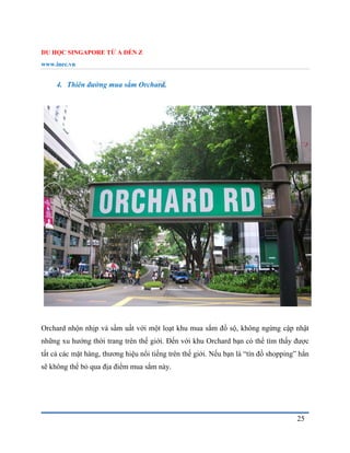 DU HỌC SINGAPORE TỪ A ĐẾN Z
www.inec.vn
25
4. Thiên đường mua sắm Orchard.
Orchard nhộn nhịp và sầm uất với một loạt khu mua sắm đồ sộ, không ngừng cập nhật
những xu hướng thời trang trên thế giới. Đến với khu Orchard bạn có thể tìm thấy được
tất cả các mặt hàng, thương hiệu nổi tiếng trên thế giới. Nếu bạn là “tín đồ shopping” hẳn
sẽ không thể bỏ qua địa điểm mua sắm này.
 