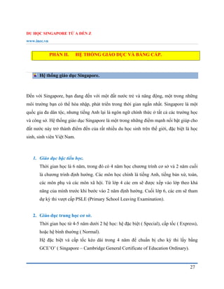 DU HỌC SINGAPORE TỪ A ĐẾN Z
www.inec.vn
27
PHẦN II. HỆ THỐNG GIÁO DỤC VÀ BẰNG CẤP.
Hệ thống giáo dục Singapore.
Đến với Singapore, bạn đang đến với một đất nước trẻ và năng động, một trong những
môi trường bạn có thể hòa nhập, phát triển trong thời gian ngắn nhất. Singapore là một
quốc gia đa dân tộc, nhưng tiếng Anh lại là ngôn ngữ chính thức ở tất cả các trường học
và công sở. Hệ thống giáo dục Singapore là một trong những điểm mạnh nổi bật giúp cho
đất nước này trở thành điểm đến của rất nhiều du học sinh trên thế giới, đặc biệt là học
sinh, sinh viên Việt Nam.
1. Giáo dục bậc tiểu học.
Thời gian học là 6 năm, trong đó có 4 năm học chương trình cơ sở và 2 năm cuối
là chương trình định hướng. Các môn học chính là tiếng Anh, tiếng bản xứ, toán,
các môn phụ và các môn xã hội. Từ lớp 4 các em sẽ được xếp vào lớp theo khả
năng của mình trước khi bước vào 2 năm định hướng. Cuối lớp 6, các em sẽ tham
dự kỳ thi vượt cấp PSLE (Primary School Leaving Examination).
2. Giáo dục trung học cơ sở.
Thời gian học từ 4-5 năm dưới 2 hệ học: hệ đặc biệt ( Special), cấp tốc ( Express),
hoặc hệ bình thường ( Normal).
Hệ đặc biệt và cấp tốc kéo dài trong 4 năm để chuẩn bị cho kỳ thi lấy bằng
GCE’O’ ( Singapore – Cambridge General Certificate of Education Ordinary).
 