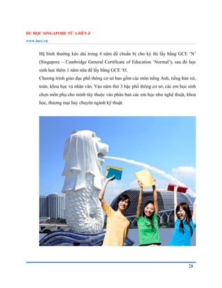 DU HỌC SINGAPORE TỪ A ĐẾN Z
www.inec.vn
28
Hệ bình thường kéo dài trong 4 năm để chuẩn bị cho ký thi lấy bằng GCE ‘N’
(Singapore – Cambridge General Certificate of Education ‘Normal’), sau đó học
sinh học thêm 1 năm nữa để lấy bằng GCE ‘O.
Chương trình giáo dục phổ thông cơ sở bao gồm các môn tiếng Anh, tiếng bản xứ,
toán, khoa học và nhân văn. Vào năm thứ 3 bậc phổ thông cơ sở, các em học sinh
chọn môn phụ cho mình tùy thuộc vào phân ban các em học như nghệ thuật, khoa
học, thương mại hay chuyên ngành kỹ thuật.
 