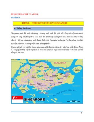 DU HỌC SINGAPORE TỪ A ĐẾN Z
www.inec.vn
2
PHẦN I. THÔNG TIN CHUNG VỀ SINGAPORE
Thông tin chung.
Singapore, một đất nước xinh đẹp và trong sạch nhất thế giới, nổi tiếng với một màu xanh
cùng với lòng nhiệt huyết và việc tuân thủ pháp luật của người dân. Hòn đảo nhỏ bé này
nằm ở 1 độ bắc của đường xích đạo ở đỉnh phía Nam của Malaysia. Nó được bao bọc bởi
eo biển Malacca và vùng biển Nam Trung Quốc.
Không chỉ có vậy với hệ thống giáo dục, chất lượng giảng dạy vào bậc nhất Đông Nam
Á, Singapore thật sự là một nơi an toàn mà các bạn học sinh sinh viên Việt Nam có thể
sống và học tập.
 