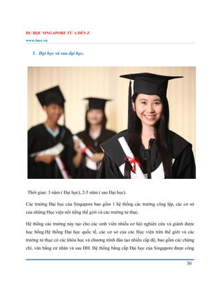 DU HỌC SINGAPORE TỪ A ĐẾN Z
www.inec.vn
30
5. Đại học và sau đại học.
Thời gian: 3 năm ( Đại học), 2-5 năm ( sau Đại học).
Các trường Đại học của Singapore bao gồm 1 hệ thống các trường công lập, các cơ sở
của những Học viện nổi tiếng thế giới và các trường tư thục.
Hệ thống các trường này tạo cho các sinh viên nhiều cơ hội nghiên cứu và giành được
học bổng.Hệ thống Đại học quốc tế, các cơ sở của các Học viện trên thế giới và các
trường tư thục có các khóa học và chương trình đào tạo nhiều cấp độ, bao gồm các chứng
chỉ, văn bằng cử nhân và sau ĐH. Hệ thống bằng cấp Đại học của Singapore được công
 