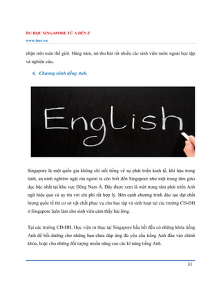 DU HỌC SINGAPORE TỪ A ĐẾN Z
www.inec.vn
31
nhận trên toàn thế giới. Hàng năm, nó thu hút rất nhiều các sinh viên nước ngoài học tập
và nghiên cứu.
6. Chương trình tiếng Anh.
Singapore là một quốc gia không chỉ nổi tiếng về sự phát triển kinh tế, khí hậu trong
lành, an ninh nghiêm ngặt mà người ta còn biết đến Singapore như một trung tâm giáo
dục bậc nhất tại khu vực Đông Nam Á. Đây được xem là một trung tâm phát triển Anh
ngữ hiệu quả và uy tín với chi phí rất hợp lý. Bên cạnh chương trình đào tạo đạt chất
lượng quốc tế thì cơ sở vật chất phục vụ cho học tập và sinh hoạt tại các trường CĐ-ĐH
ở Singapore luôn làm cho sinh viên cảm thấy hài lòng.
Tại các trường CĐ-ĐH, Học viện tư thục tại Singapore hầu hết đều có những khóa tiếng
Anh để bồi dưỡng cho những bạn chưa đáp ứng đủ yêu cầu tiếng Anh đầu vào chính
khóa, hoặc cho những đối tượng muốn nâng cao các kĩ năng tiếng Anh.
 
