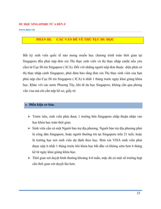 DU HỌC SINGAPORE TỪ A ĐẾN Z
www.inec.vn
33
PHẦN III. CÁC VẤN ĐỀ VỀ THỦ TỤC DU HỌC
Bất kỳ sinh viên quốc tế nào mong muốn học chương trình toàn thời gian tại
Singapore đều phải nộp đơn xin Thị thực sinh viên và thị thực nhập cảnh( nếu yêu
cầu) từ Cục Di trú Singapore ( ICA). Đối với những người nộp đơn thuộc diện phải có
thị thực nhập cảnh Singapore, phải đảm bảo rằng đơn xin Thị thực sinh viên của bạn
phải nộp cho Cục Di trú Singapore ( ICA) ít nhất 1 tháng trước ngày khai giảng khóa
học. Khác với các nước Phương Tây, khi đi du học Singapore, không cần qua phỏng
vấn visa mà chỉ cần nộp hồ sơ, giấy tờ.
Điều kiện cơ bản.
 Trước tiên, sinh viên phải được 1 trường bên Singapore chấp thuận nhận vào
học khóa học toàn thời gian.
 Sinh viên cần có một Người bảo trợ địa phương. Người bảo trợ địa phương phải
là công dân Singapore, hoặc người thường trú tại Singapore trên 21 tuổi, hoặc
là trường học nơi sinh viên dự định theo học. Đơn xin VISA sinh viên phải
được nộp ít nhất 1 tháng trước khi khóa học bắt đầu và không sớm hơn 6 tháng
kể từ ngày khai giảng khóa học.
 Thời gian xét duyệt bình thường khoảng 4-6 tuần, mặc dù có một số trường hợp
cần thời gian xét duyệt lâu hơn.
 
