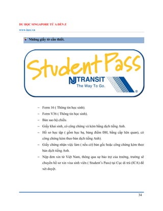 DU HỌC SINGAPORE TỪ A ĐẾN Z
www.inec.vn
34
Những giấy tờ cần thiết.
 Form 16 ( Thông tin học sinh).
 Form V36 ( Thông tin học sinh).
 Bản sao hộ chiếu.
 Giấy khai sinh, có công chứng và kèm bằng dịch tiếng Anh.
 Hồ sơ học tập ( gồm học bạ, bảng điểm ĐH, bằng cấp liên quan), có
công chứng kèm theo bản dịch tiếng Anh).
 Giấy chứng nhận việc làm ( nếu có) bản gốc hoặc công chứng kèm theo
bản dịch tiếng Anh.
 Nộp đơn xin từ Việt Nam, thông qua sự bảo trợ của trường, trường sẽ
chuyển hồ sơ xin visa sinh viên ( Student’s Pass) tại Cục di trú (ICA) để
xét duyệt.
 