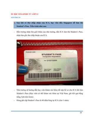 DU HỌC SINGAPORE TỪ A ĐẾN Z
www.inec.vn
35
Sau khi có thư chấp nhận của ICA, học viên đến Singapore để làm thẻ
Student’s Pass. Tiến trình như sau:
 Đến trường nhận thư giới thiệu của nhà trường, đến ICA làm thẻ Student’s Pass,
nhận bản gốc thư chấp thuận của ICA.
 Nhà trường sẽ hướng dẫn học viên khám sức khỏe để nộp hồ sơ cho ICA khi làm
Student’s Pass (Học viên có thể khám sức khỏe tại Việt Nam, ghi kết quả bằng
tiếng Anh trên form).
 Đóng phí cấp Student’s Pass là 40 đôla Sing tại ICA (cho 1 năm).
 