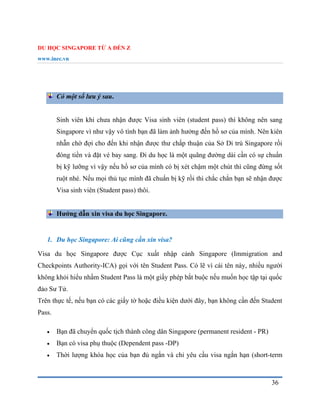 DU HỌC SINGAPORE TỪ A ĐẾN Z
www.inec.vn
36
Có một số lưu ý sau.
Sinh viên khi chưa nhận được Visa sinh viên (student pass) thì không nên sang
Singapore vì như vậy vô tình bạn đã làm ảnh hưởng đến hồ sơ của mình. Nên kiên
nhẫn chờ đợi cho đến khi nhận được thư chấp thuận của Sở Di trú Singapore rồi
đóng tiền và đặt vé bay sang. Đi du học là một quãng đường dài cần có sự chuẩn
bị kỹ lưỡng vì vậy nếu hồ sơ của mình có bị xét chậm một chút thì cũng đừng sốt
ruột nhé. Nếu mọi thủ tục mình đã chuẩn bị kỹ rồi thì chắc chắn bạn sẽ nhận được
Visa sinh viên (Student pass) thôi.
Hướng dẫn xin visa du học Singapore.
1. Du học Singapore: Ai cũng cần xin visa?
Visa du học Singapore được Cục xuất nhập cảnh Singapore (Immigration and
Checkpoints Authority-ICA) gọi với tên Student Pass. Có lẽ vì cái tên này, nhiều người
không khỏi hiểu nhầm Student Pass là một giấy phép bắt buộc nếu muốn học tập tại quốc
đảo Sư Tử.
Trên thực tế, nếu bạn có các giấy tờ hoặc điều kiện dưới đây, bạn không cần đến Student
Pass.
 Bạn đã chuyển quốc tịch thành công dân Singapore (permanent resident - PR)
 Bạn có visa phụ thuộc (Dependent pass -DP)
 Thời lượng khóa học của bạn đủ ngắn và chỉ yêu cầu visa ngắn hạn (short-term
 