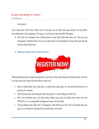 DU HỌC SINGAPORE TỪ A ĐẾN Z
www.inec.vn
37
visit pass)
(Với công dân Việt Nam, Short-term visit pass là con dấu hải quan đóng vào hộ chiếu,
cho phép bạn ở lại Singapore 30 ngày, và có thể gia hạn lên đến 90 ngày)
 Nói tóm lại: Student Pass không phải là một điều kiện bắt buộc để theo học tại
Singapore. Student Pass chỉ là visa giúp bạn ở lại Singapore trong thời gian đủ dài
để theo đuổi khóa học.
2. Đăng ký Student Pass như thế nào?
Thông thường ngôi trường đã nhận bạn vào học sẽ thay bạn đăng ký Student Pass, đi kèm
với một mức phí. Quá trình đó diễn ra như sau:
 Bạn sẽ nhận được các mẫu đơn và một danh sách giấy tờ cần thiết để chuẩn bị và
gửi lại cho trường
 Nhà trường thay mặt bạn gửi toàn bộ giấy tờ và đơn đăng ký đến ICA.
 Khi Visa Student pass của bạn được thông qua, bạn sẽ nhận được một văn bản
PDF để in ra và mang đến Singapore cùng với hộ chiếu.
 Trong những ngày đầu tiên ở Singapore, bạn đến trụ sở ICA để xuất trình bản gốc
giấy tờ và nhận lại Student Pass chính thức của mình.
 