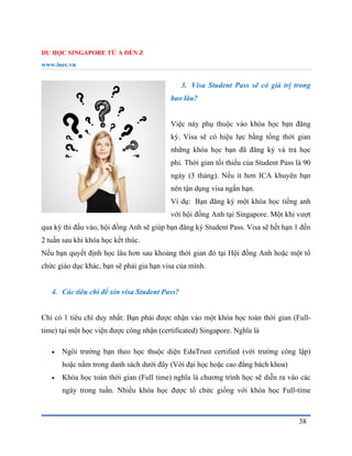 DU HỌC SINGAPORE TỪ A ĐẾN Z
www.inec.vn
38
3. Visa Student Pass sẽ có giá trị trong
bao lâu?
Việc này phụ thuộc vào khóa học bạn đăng
ký. Visa sẽ có hiệu lực bằng tổng thời gian
những khóa học bạn đã đăng ký và trả học
phí. Thời gian tối thiểu của Student Pass là 90
ngày (3 tháng). Nếu ít hơn ICA khuyên bạn
nên tận dụng visa ngắn hạn.
Ví dụ: Bạn đăng ký một khóa học tiếng anh
với hội đồng Anh tại Singapore. Một khi vượt
qua kỳ thi đầu vào, hội đồng Anh sẽ giúp bạn đăng ký Student Pass. Visa sẽ hết hạn 1 đến
2 tuần sau khi khóa học kết thúc.
Nếu bạn quyết định học lâu hơn sau khoảng thời gian đó tại Hội đồng Anh hoặc một tổ
chức giáo dục khác, bạn sẽ phải gia hạn visa của mình.
4. Các tiêu chí để xin visa Student Pass?
Chỉ có 1 tiêu chí duy nhất: Bạn phải được nhận vào một khóa học toàn thời gian (Full-
time) tại một học viện được công nhận (certificated) Singapore. Nghĩa là
 Ngôi trường bạn theo học thuộc diện EduTrust certified (với trường công lập)
hoặc nằm trong danh sách dưới đây (Với đại học hoặc cao đẳng bách khoa)
 Khóa học toàn thời gian (Full time) nghĩa là chương trình học sẽ diễn ra vào các
ngày trong tuần. Nhiều khóa học được tổ chức giống với khóa học Full-time
 