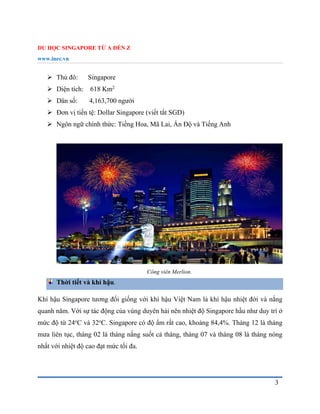 DU HỌC SINGAPORE TỪ A ĐẾN Z
www.inec.vn
3
 Thủ đô: Singapore
 Diện tích: 618 Km2
 Dân số: 4,163,700 người
 Đơn vị tiền tệ: Dollar Singapore (viết tắt SGD)
 Ngôn ngữ chính thức: Tiếng Hoa, Mã Lai, Ấn Độ và Tiếng Anh
Công viên Merlion.
Thời tiết và khí hậu.
Khí hậu Singapore tương đối giống với khí hậu Việt Nam là khí hậu nhiệt đới và nắng
quanh năm. Với sự tác động của vùng duyên hải nên nhiệt độ Singapore hầu như duy trì ở
mức độ từ 24o
C và 32o
C. Singapore có độ ẩm rất cao, khoảng 84,4%. Tháng 12 là tháng
mưa liên tục, tháng 02 là tháng nắng suốt cả tháng, tháng 07 và tháng 08 là tháng nóng
nhất với nhiệt độ cao đạt mức tối đa.
 