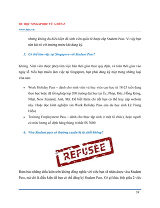 DU HỌC SINGAPORE TỪ A ĐẾN Z
www.inec.vn
39
nhưng không đủ điều kiện để sinh viên quốc tế được cấp Student Pass. Vì vậy bạn
nên hỏi rõ với trường trước khi đăng ký.
5. Có thể làm việc tại Singapore với Student Pass?
Không. Sinh viên được phép làm việc bán thời gian theo quy định, và toàn thời gian vào
ngày lễ. Nếu bạn muốn làm việc tại Singapore, bạn phải đăng ký một trong những loại
visa sau:
 Work Holiday Pass – dành cho sinh viên và học viên cao học từ 18-25 tuổi đang
theo học hoặc đã tốt nghiệp top 200 trường đại học tại Úc, Pháp, Đức, Hồng Kông,
Nhật, New Zealand, Anh, Mỹ. Để biết thêm chi tiết bạn có thể truy cập website
này. Hoặc đọc kinh nghiệm xin Work Holiday Pass của du học sinh Lê Trung
Hiếu)
 Training Employment Pass – dành cho thực tập sinh ở một tổ chức), hoặc người
có mức lương cố định hàng tháng ít nhất S$ 3000
6. Visa Student pass có thường xuyên bị từ chối không?
Đảm bảo những điều kiện trên không đồng nghĩa với việc bạn sẽ nhận được visa Student
Pass, mà chỉ là điều kiện để bạn có thể đăng ký Student Pass. Có gì khác biệt giữa 2 việc
 