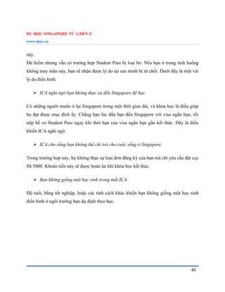 DU HỌC SINGAPORE TỪ A ĐẾN Z
www.inec.vn
40
này.
Dù hiếm nhưng vẫn có trường hợp Student Pass bị loại bỏ. Nếu bạn ở trong tình huống
không may mắn này, bạn sẽ nhận được lý do tại sao mình bị từ chối. Dưới đây là một vài
lý do điển hình:
 ICA nghi ngờ bạn không thực sự đến Singapore để học.
Có những người muốn ở lại Singapore trong một thời gian dài, và khóa học là điều giúp
họ đạt được mục đích ấy. Chẳng hạn lúc đầu bạn đến Singapore với visa ngắn hạn, rồi
nộp hồ sơ Student Pass ngay khi thời hạn của visa ngắn hạn gần kết thúc. Đây là điều
khiến ICA nghi ngờ.
 ICA cho rằng bạn không thể chi trả cho cuộc sống ở Singapore.
Trong trường hợp này, họ không thực sự loại đơn đăng ký của bạn mà chỉ yêu cầu đặt cọc
S$ 5000. Khoản tiền này sẽ được hoàn lại khi khóa học kết thúc.
 Bạn không giống một học sinh trong mắt ICA.
Độ tuổi, bằng tốt nghiệp, hoặc các tính cách khác khiến bạn không giống một học sinh
điển hình ở ngôi trường bạn dự định theo học.
 