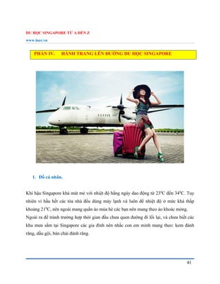 DU HỌC SINGAPORE TỪ A ĐẾN Z
www.inec.vn
41
PHẦN IV. HÀNH TRANG LÊN ĐƯỜNG DU HỌC SINGAPORE
1. Đồ cá nhân.
Khí hậu Singapore khá mát mẻ với nhiệt độ hằng ngày dao động từ 230
C đến 340
C. Tuy
nhiên vì hầu hết các tòa nhà đều dùng máy lạnh và luôn để nhiệt độ ở mức khá thấp
khoảng 210
C, nên ngoài mang quần áo mùa hè các bạn nên mang theo áo khoác mỏng.
Ngoài ra để tránh trường hợp thời gian đầu chưa quen đường đi lối lại, và chưa biết các
khu mưa sắm tại Singapore các gia đình nên nhắc con em mình mang theo: kem đánh
răng, dầu gội, bàn chải đánh răng.
 