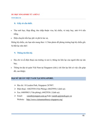 DU HỌC SINGAPORE TỪ A ĐẾN Z
www.inec.vn
46
8. Giấy tờ cần thiết.
 Thư mời học, Hợp đồng, thư chấp thuận visa, hộ chiếu, vé máy bay, ảnh 4×6 nền
trắng.
 Điện chuyển tiền học phí và phí kí túc xá,
Riêng hộ chiếu, các bạn nên mang theo 1-2 bản photo để phòng trường hợp hộ chiếu gốc
bị thất lạc nữa nhé!.
9. Thông tin liên hệ.
 Địa chỉ và số điện thoại của trường và nơi ở, thông tin liên lạc của người đón tại sân
bay,
 Thông tin đại sứ quán Việt Nam tại Singapore (chú ý chỉ liên lạc khi có việc cần giúp
đỡ, can thiệp).
ĐẠI SỨ QUÁN VIỆT NAM TẠI SINGAPORE.
 Địa chỉ: 10 Leedon Park, Singapore 267887.
 Điện thoại : 64625938 (Văn Phòng), 64625994 ( Lãnh sự).
 Fax: 64689863 ( Văn phòng), 64625936 ( Lãnh sự).
 Email: vnemb@singnet.com.sg hoặc vnemb.sg@mofa.gov.vn
Website: http://www.vietnamembassy-singapore.org/
 