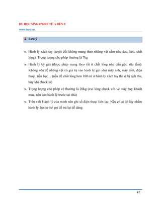 DU HỌC SINGAPORE TỪ A ĐẾN Z
www.inec.vn
47
Lưu ý
 Hành lý xách tay (tuyệt đối không mang theo những vật cấm như dao, kéo, chất
lỏng). Trọng lượng cho phép thường là 7kg
 Hành lý ký gửi (được phép mang theo rất it chất lỏng như dầu gội, sữa tắm).
Không nên để những vật có giá trị vào hành lý gửi như máy ảnh, máy tính, điện
thoại, tiền bạc… (nếu để chất lỏng hơn 100 ml ở hành lý xách tay thì sẽ bị tịch thu,
hủy khi check in)
 Trọng lượng cho phép vé thường là 20kg (vui lòng check với vé máy bay khách
mua, nên cân hành lý trước tại nhà)
 Trên vali Hành lý của mình nên ghi số điện thoại liên lạc. Nếu có ai đó lấy nhầm
hành lý, họ có thể gọi để trả lại dễ dàng.
 