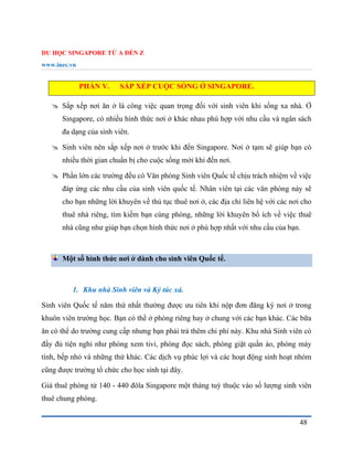 DU HỌC SINGAPORE TỪ A ĐẾN Z
www.inec.vn
48
PHẦN V. SẮP XẾP CUỘC SỐNG Ở SINGAPORE.
 Sắp xếp nơi ăn ở là công việc quan trọng đối với sinh viên khi sống xa nhà. Ở
Singapore, có nhiều hình thức nơi ở khác nhau phù hợp với nhu cầu và ngân sách
đa dạng của sinh viên.
 Sinh viên nên sắp xếp nơi ở trước khi đến Singapore. Nơi ở tạm sẽ giúp bạn có
nhiều thời gian chuẩn bị cho cuộc sống mới khi đến nơi.
 Phần lớn các trường đều có Văn phòng Sinh viên Quốc tế chịu trách nhiệm về việc
đáp ứng các nhu cầu của sinh viên quốc tế. Nhân viên tại các văn phòng này sẽ
cho bạn những lời khuyên về thủ tục thuê nơi ở, các địa chỉ liên hệ với các nơi cho
thuê nhà riêng, tìm kiếm bạn cùng phòng, những lời khuyên bổ ích về việc thuê
nhà cũng như giúp bạn chọn hình thức nơi ở phù hợp nhất với nhu cầu của bạn.
Một số hình thức nơi ở dành cho sinh viên Quốc tế.
1. Khu nhà Sinh viên và Ký túc xá.
Sinh viên Quốc tế năm thứ nhất thường được ưu tiên khi nộp đơn đăng ký nơi ở trong
khuôn viên trường học. Bạn có thể ở phòng riêng hay ở chung với các bạn khác. Các bữa
ăn có thể do trường cung cấp nhưng bạn phải trả thêm chi phí này. Khu nhà Sinh viên có
đầy đủ tiện nghi như phòng xem tivi, phòng đọc sách, phòng giặt quần áo, phòng máy
tính, bếp nhỏ và những thứ khác. Các dịch vụ phúc lợi và các hoạt động sinh hoạt nhóm
cũng được trường tổ chức cho học sinh tại đây.
Giá thuê phòng từ 140 - 440 đôla Singapore một tháng tuỳ thuộc vào số lượng sinh viên
thuê chung phòng.
 