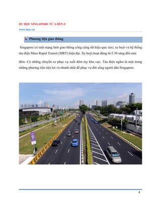 DU HỌC SINGAPORE TỪ A ĐẾN Z
www.inec.vn
4
Phương tiện giao thông.
Singapore có một mạng lưới giao thông công cộng rất hiệu quả: taxi, xe buýt và hệ thống
tàu điện Mass Rapid Transit (MRT) hiện đại. Xe buýt hoạt động từ 5.30 sáng đến nửa
đêm. Có những chuyến xe phục vụ suốt đêm tùy khu vực. Tàu điện ngầm là một trong
những phương tiện tiện lợi và nhanh nhất để phục vụ đời sống người dân Singapore.
 