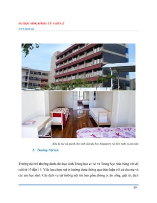 DU HỌC SINGAPORE TỪ A ĐẾN Z
www.inec.vn
49
Khu ký túc xá giành cho sinh viên du hoc Singapore rất tiện nghi và an toàn
2. Trường Nội trú.
Trường nội trú thường dành cho học sinh Trung học cơ sở và Trung học phổ thông với độ
tuổi từ 13 đến 19. Việc lựa chọn nơi ở thường được thông qua thảo luận với cả cha mẹ và
các em học sinh. Các dịch vụ tại trường nội trú bao gồm phòng ở, ăn uống, giặt ủi, dịch
 