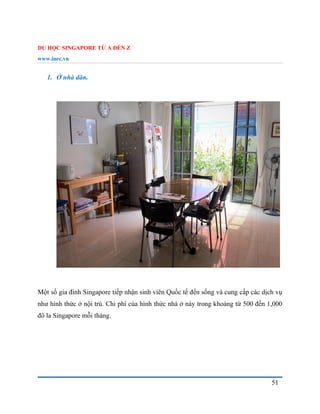 DU HỌC SINGAPORE TỪ A ĐẾN Z
www.inec.vn
51
1. Ở nhà dân.
Một số gia đình Singapore tiếp nhận sinh viên Quốc tế đến sống và cung cấp các dịch vụ
như hình thức ở nội trú. Chi phí của hình thức nhà ở này trong khoảng từ 500 đến 1,000
đô la Singapore mỗi tháng.
 