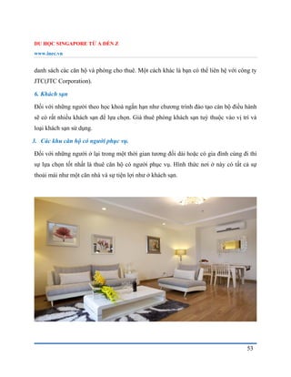 DU HỌC SINGAPORE TỪ A ĐẾN Z
www.inec.vn
53
danh sách các căn hộ và phòng cho thuê. Một cách khác là bạn có thể liên hệ với công ty
JTC(JTC Corporation).
6. Khách sạn
Đối với những người theo học khoá ngắn hạn như chương trình đào tạo cán bộ điều hành
sẽ có rất nhiều khách sạn để lựa chọn. Giá thuê phòng khách sạn tuỳ thuộc vào vị trí và
loại khách sạn sử dụng.
3. Các khu căn hộ có người phục vụ.
Đối với những người ở lại trong một thời gian tương đối dài hoặc có gia đình cùng đi thì
sự lựa chọn tốt nhất là thuê căn hộ có người phục vụ. Hình thức nơi ở này có tất cả sự
thoải mái như một căn nhà và sự tiện lợi như ở khách sạn.
 