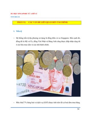 DU HỌC SINGAPORE TỪ A ĐẾN Z
www.inec.vn
54
PHẦN VI. CÁC VẤN ĐỀ LIÊN QUAN ĐẾN TÀI CHÍNH.
1. Tiền tệ
 Hệ thống tiền tệ địa phương sử dụng là đồng đôla và xu Singapore. Bên cạnh đó,
đồng đô la Mỹ và Úc, đồng Yên Nhật và Bảng Anh cũng được chấp nhận rộng rãi
ở các khu mua sắm và các nhà hành chính.
 Mức thuế 7% hàng hoá và dịch vụ (GST) được tính trên tất cả hoá đơn mua hàng.
 