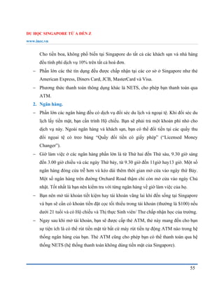 DU HỌC SINGAPORE TỪ A ĐẾN Z
www.inec.vn
55
Cho tiền boa, không phổ biến tại Singapore do tất cả các khách sạn và nhà hàng
đều tính phí dịch vụ 10% trên tất cả hoá đơn.
 Phần lớn các thẻ tín dụng đều được chấp nhận tại các cơ sở ở Singapore như thẻ
American Express, Diners Card, JCB, MasterCard và Visa.
 Phương thức thanh toán thông dụng khác là NETS, cho phép bạn thanh toán qua
ATM.
2. Ngân hàng.
 Phần lớn các ngân hàng đều có dịch vụ đổi séc du lịch và ngoại tệ. Khi đổi séc du
lịch lấy tiền mặt, bạn cần trình Hộ chiếu. Bạn sẽ phải trả một khoản phí nhỏ cho
dịch vụ này. Ngoài ngân hàng và khách sạn, bạn có thể đổi tiền tại các quầy thu
đổi ngọai tệ có treo bảng “Quầy đổi tiền có giấy phép” (“Licensed Money
Changer”).
 Giờ làm việc ở các ngân hàng phần lớn là từ Thứ hai đến Thứ sáu, 9.30 giờ sáng
đến 3.00 giờ chiều và các ngày Thứ bảy, từ 9.30 giờ đến 11giờ hay13 giờ. Một số
ngân hàng đóng cửa trễ hơn và kéo dài thêm thời gian mở cửa vào ngày thứ Bảy.
Một số ngân hàng trên đường Orchard Road thậm chí còn mở cửa vào ngày Chủ
nhật. Tốt nhất là bạn nên kiểm tra với từng ngân hàng về giờ làm việc của họ.
 Bạn nên mở tài khoản tiết kiệm hay tài khoản vãng lai khi đến sống tại Singapore
và bạn sẽ cần có khoản tiền đặt cọc tối thiểu trong tài khoản (thường là $100) nếu
dưới 21 tuổi và có Hộ chiếu và Thị thực Sinh viên/ Thư chấp nhận học của trường.
 Ngay sau khi mở tài khoản, bạn sẽ được cấp thẻ ATM, thẻ này mang đến cho bạn
sự tiện ích là có thể rút tiền mặt từ bất cứ máy rút tiền tự động ATM nào trong hệ
thống ngân hàng của bạn. Thẻ ATM cũng cho phép bạn có thể thanh toán qua hệ
thống NETS (hệ thống thanh toán không dùng tiền mặt của Singapore).
 