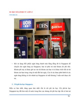 DU HỌC SINGAPORE TỪ A ĐẾN Z
www.inec.vn
56
 Khi sử dụng Hối phiếu ngân hàng thanh toán bằng đồng đô la Singapore để
chuyển cho ngân hàng tại Singapore, bạn sẽ phải trả một khoản chi phí nhỏ.
Khoản phí này sẽ được ghi nợ vào tài khoản của bạn và sẽ được trích tiền từ tài
khoản của bạn trong vòng từ một đến hai ngày. Các tờ séc được phát hành từ các
ngân hàng không có chi nhánh tại Singapore sẽ mất khoảng 3 tuần mới được chi
trả.
3. Chi phí du học Singapore.
Điều cơ bản nhất, đáng quan tâm nhất vẫn là chi phí du học. Chi phí du học
Singapore tuy đắt hơn một số nước trong khu vực nhưng chi phí học tập vẫn rẻ hơn tại
 