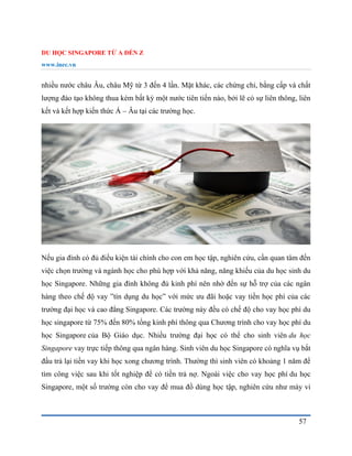 DU HỌC SINGAPORE TỪ A ĐẾN Z
www.inec.vn
57
nhiều nước châu Âu, châu Mỹ từ 3 đến 4 lần. Mặt khác, các chứng chỉ, bằng cấp và chất
lượng đào tạo không thua kém bất kỳ một nước tiên tiến nào, bởi lẽ có sự liên thông, liên
kết và kết hợp kiến thức Á – Âu tại các trường học.
Nếu gia đình có đủ điều kiện tài chính cho con em học tập, nghiên cứu, cần quan tâm đến
việc chọn trường và ngành học cho phù hợp với khả năng, năng khiếu của du học sinh du
học Singapore. Những gia đình không đủ kinh phí nên nhờ đến sự hỗ trợ của các ngân
hàng theo chế độ vay ”tín dụng du học” với mức ưu đãi hoặc vay tiền học phí của các
trường đại học và cao đẳng Singapore. Các trường này đều có chế độ cho vay học phí du
học singapore từ 75% đến 80% tổng kinh phí thông qua Chương trình cho vay học phí du
học Singapore của Bộ Giáo dục. Nhiều trường đại học có thể cho sinh viên du học
Singapore vay trực tiếp thông qua ngân hàng. Sinh viên du học Singapore có nghĩa vụ bắt
đầu trả lại tiền vay khi học xong chương trình. Thường thì sinh viên có khoảng 1 năm để
tìm công việc sau khi tốt nghiệp để có tiền trả nợ. Ngoài việc cho vay học phí du học
Singapore, một số trường còn cho vay để mua đồ dùng học tập, nghiên cứu như máy vi
 