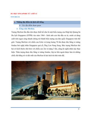 DU HỌC SINGAPORE TỪ A ĐẾN Z
www.inec.vn
5
Những địa điểm du lịch nổi tiếng.
 Các địa điểm tham quan.
1. Công viên Merlion.
Tượng Merlion lần đầu tiên được thiết kế như là một biểu tượng của Hiệp hội Quảng bá
Du lịch Singapore (STPB) vào năm 1964 - hình ảnh con thú đầu sư tử, mình cá đang
cưỡi trên ngọn sóng nhanh chóng trở thành biểu tượng của đảo quốc Singapore trên thế
giới. Tượng Merlion với chiều cao 8,6m và trọng lượng 70 tấn được đúc bằng xi măng
fondue bởi nghệ nhân Singapore quá cố, Ông Lim Nang Seng. Bức tượng Merlion thứ
hai có kích thước nhỏ hơn với chiều cao 2m và nặng 3 tấn, cũng do nghệ nhân này thực
hiện. Thân tượng được đúc bằng xi măng fondue, lớp áo bên ngoài được làm từ những
chiếc dĩa bằng sứ và đôi mắt của Merlion là hai tách trà nhỏ màu đỏ.
 