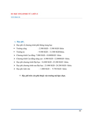 DU HỌC SINGAPORE TỪ A ĐẾN Z
www.inec.vn
59
 Học phí .
 Học phí về chương trình phổ thông trung học
 Trường công : 2.500 SGD – 3.500 SGD /khóa
 Trường tư : 9.500 SGD – 11.500 SGD/khóa.
 Chương trình Cao đẳng: 7.000 SGD –10.000SGD / khóa
 Chương trình Cao đẳng nâng cao : 6.900 SGD –12.000SGD / khóa.
 Học phí chương trình Đại học : 16.800 SGD –23.200 SGD / khóa.
 Học phí chương trình sau Đại học : 21.000 SGD –24.200 SGD / khóa.
 Học phí Anh văn : 1.000 SGD – 9.750 SGD / khóa
 Học phí trên còn phù thuộc vào trường mà bạn chọn.
 