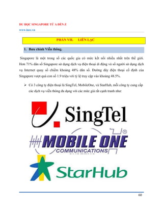 DU HỌC SINGAPORE TỪ A ĐẾN Z
www.inec.vn
60
PHẦN VII. LIÊN LẠC
1. Bưu chính Viễn thông.
Singapore là một trong số các quốc gia có mức kết nối nhiều nhất trên thế giới.
Hơn 71% dân số Singapore sử dụng dịch vụ điện thoại di động và số người sử dụng dịch
vụ Internet quay số chiếm khoảng 48% dân số. Đường dây điện thoại cố định của
Singapore vượt quá con số 1.9 triệu với tỷ lệ truy cập vào khoảng 48.5%.
 Có 3 công ty điện thoại là SingTel, MobileOne, và StarHub, mỗi công ty cung cấp
các dịch vụ viễn thông đa dạng với các mức giá rất cạnh tranh như:
 