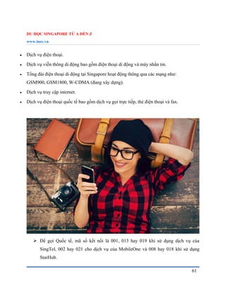 DU HỌC SINGAPORE TỪ A ĐẾN Z
www.inec.vn
61
 Dịch vụ điện thoại.
 Dịch vụ viễn thông di động bao gồm điện thoại di động và máy nhắn tin.
 Tổng đài điện thoại di động tại Singapore hoạt động thông qua các mạng như:
GSM900, GSM1800, W-CDMA (đang xây dựng).
 Dịch vụ truy cập internet.
 Dịch vụ điện thoại quốc tế bao gồm dịch vụ gọi trực tiếp, thẻ điện thoại và fax.
 Để gọi Quốc tế, mã số kết nối là 001, 013 hay 019 khi sử dụng dịch vụ của
SingTel, 002 hay 021 cho dịch vụ của MobileOne và 008 hay 018 khi sử dụng
StarHub.
 