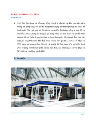 DU HỌC SINGAPORE TỪ A ĐẾN Z
www.inec.vn
62
 Hình thức điện thoại trả tiền công cộng có mặt ở hầu hết các khu mua sắm và ở
những nơi công cộng, bạn có thể dùng thẻ tín dụng hay thẻ điện thoại trả trước để
thanh toán. Các cuộc gọi nội địa từ các trạm điện thoại công cộng sẽ mất 10 xu
cho mỗi 3 phút. Không chỉ dùng để gọi trong nước, thẻ điện thoại còn có thể được
sử dụng để gọi Quốc tế trực tiếp hay sử dụng đường dây liên tỉnh để thực hiện các
cuộc gọi sang Malaysia. Thẻ điện thoại có các mức giá S$2, S$5 S$10, S$20 và
S$50 và có thể mua tại bưu điện và các đại lý thẻ điện thoại. Các thẻ điện thoại
Quốc tế cũng có thể mua tại tất cả các Bưu điện, các cửa hàng 7-Eleven phục vụ
24/24 và các cửa hàng bán lẻ khác.
2. Bưu điện.
 