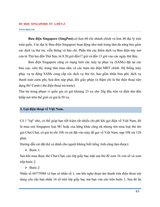 DU HỌC SINGAPORE TỪ A ĐẾN Z
www.inec.vn
63
Bưu điện Singapore (SingPost) có hơn 60 chi nhánh chính và hơn 80 đại lý trên
toàn quốc. Các đại lý Bưu điện Singapore hoạt động như một trung tâm đa năng bao gồm
các dịch vụ thư tín, viễn thông và báo chí. Phần lớn các điểm dịch vụ Bưu điện này mở
cửa từ Thứ hai đến Thứ Sáu, từ 8.30 giờ đến17 giờ và đến 13 giờ vào các ngày thứ Bảy.
Bưu điện Singapore cũng có mạng lưới các máy tự phục vụ (SAMs) đặt tại các
bưu cục, siêu thị, trung tâm mua sắm và các trạm tàu điện MRT chính. Hệ thống máy
phục vụ tự động SAMs cung cấp các dịch vụ thư tín, bao gồm nhãn bưu phí, dịch vụ
thanh toán cước phí, hoá đơn nộp phạt, đổi giấy phép và thậm chí là thẻ điện thoại tiện
dụng Hi! Cards ( thẻ điện thoại trả trước).
Thư tín trong phạm vi quốc gia có giá khoảng 23 xu cho 20g đầu tiên và điện thư đến
khắp nơi trên thế giới có giá là 50 xu.
3. Gọi điện thoại về Việt Nam.
Có 1 "tip" nhỏ, có thể giúp bạn tiết kiệm rất nhiều chi phí khi gọi điện về Việt Nam, đó
là mua sim Singapore loại M1 hoặc của hãng khác cũng ok nhưng tìm mua loại thẻ tên
gọi Chat Chat, có giá trị chỉ 10$ và cài đặt vào máy để gọi về Việt Nam, nạp 10$ xài 128
phút.
Hướng dẫn cài đặt (kể cả dành cho người không biết tiếng Anh cũng làm được):
 Bước 1:
Sau khi mua được thẻ Chat Chat, cào lớp giấy bạc mặt sau thẻ để xem 16 con số và xem
tiếp bước 2.
 Bước 2:
Nhấn số 68775988 và bạn sẽ nhấn số 1, sau khi nghe đoạn âm thanh trên điện thoai nội
dung yêu cầu bạn nhấn 16 số trên lớp giấy bạc mà bạn vừa cào trên bước 1. Sau đó ấn
 