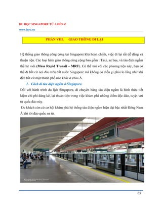DU HỌC SINGAPORE TỪ A ĐẾN Z
www.inec.vn
65
PHẦN VIII. GIAO THÔNG ĐI LẠI
Hệ thống giao thông công cộng tại Singapore khá hoàn chỉnh, việc đi lại rất dễ dàng và
thuận tiện. Các loại hình giao thông công cộng bao gồm : Taxi, xe bus, và tàu điện ngầm
thế hệ mới (Mass Rapid Transit – MRT). Có thể nói với các phương tiện này, bạn có
thể đi bất cứ nơi đâu trên đất nước Singapore mà không có điều gì phải lo lắng như khi
đến bất cứ một thành phố nào khác ở châu Á.
1. Cách đi tàu điện ngầm ở Singapore.
Đối với hành trình du lịch Singapore, di chuyển bằng tàu điện ngầm là hình thức tiết
kiệm chi phí đáng kể, lại thuận tiện trong việc khám phá những điểm độc đáo, tuyệt vời
từ quốc đảo này.
Du khách còn có cơ hội khám phá hệ thống tàu điện ngầm hiện đại bậc nhất Đông Nam
Á khi tới đảo quốc sư tử.
 