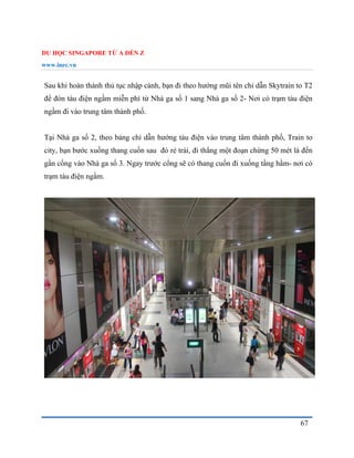 DU HỌC SINGAPORE TỪ A ĐẾN Z
www.inec.vn
67
Sau khi hoàn thành thủ tục nhập cảnh, bạn đi theo hướng mũi tên chỉ dẫn Skytrain to T2
để đón tàu điện ngầm miễn phí từ Nhà ga số 1 sang Nhà ga số 2- Nơi có trạm tàu điện
ngầm đi vào trung tâm thành phố.
Tại Nhà ga số 2, theo bảng chỉ dẫn hướng tàu điện vào trung tâm thành phố, Train to
city, bạn bước xuống thang cuốn sau đó rẻ trái, đi thẳng một đoạn chừng 50 mét là đến
gần cổng vào Nhà ga số 3. Ngay trước cổng sẽ có thang cuốn đi xuống tầng hầm- nơi có
trạm tàu điện ngầm.
 