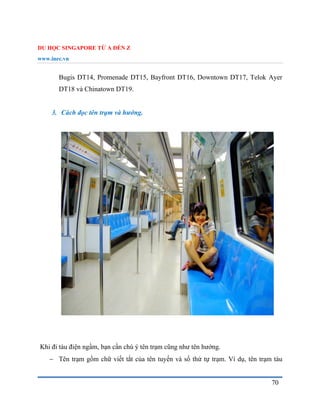 DU HỌC SINGAPORE TỪ A ĐẾN Z
www.inec.vn
70
Bugis DT14, Promenade DT15, Bayfront DT16, Downtown DT17, Telok Ayer
DT18 và Chinatown DT19.
3. Cách đọc tên trạm và hướng.
Khi đi tàu điện ngầm, bạn cần chú ý tên trạm cũng như tên hướng.
 Tên trạm gồm chữ viết tắt của tên tuyến và số thứ tự trạm. Ví dụ, tên trạm tàu
 