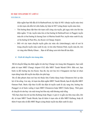 DU HỌC SINGAPORE TỪ A ĐẾN Z
www.inec.vn
71
điện ngầm bạn bắt đầu đi là HarbourFront, ký hiệu là NE1 (thuộc tuyến màu tím)
và tên trạm cần đến là Little India, ký hiệu là NE7 (cũng thuộc tuyến màu tím).
 Tên hướng được đặt theo tên trạm cuối cùng của tuyến, ghi ngay trên cửa lên tàu
điện ngầm. Ví dụ: tuyến màu tím có hai hướng là HarbourFront và Puggol, tuyến
màu đỏ có hai hướng là Jurong East và Marina South Pier, tuyến màu xanh lá cây
có ba hướng là Pasir Ris, Joo Koon và Changi Airport.
 Đối với các trạm chuyển tuyến giữa các màu sắc (interchange), một số nơi là
trung chuyển tuyến màu xanh lá cây và tím như Outram Park; tuyến màu đỏ, tím
và vàng như Dhoby Ghaut… Bạn sẽ dễ dàng xem trên bản đồ tàu điện.
4. Cách di chuyển vào trung tâm.
Để di chuyển bằng tàu điện ngầm từ sân bay Changi vào trung tâm Singapore, bạn xuất
phát từ trạm MRT Changi Airport CG2 đến MRT Tanah Merah EW4. Đến nơi, bạn
bước ra đổi hướng tàu Joo Koon. Sau đó, tùy nơi lưu trú ở Singapore mà bạn sẽ chọn
trạm dừng hoặc đổi tuyến tàu điện cho phù hợp.
Đa số dân phượt chọn nơi lưu trú thuộc khu Clarke Quay hoặc Chinatown bởi sự tiện
lợi về ăn uống. Lúc này, từ trạm tàu điện ngầm MRT Tanah Merah, bạn đi tiếp đến MRT
Outram Park. Bước tiếp theo là đổi tàu điện từ tuyến xanh lá cây sang tím, hướng tàu
Punggol và sẽ bước xuống ở trạm MRT Chinatown hoặc MRT Clarke Quay. Thời gian
di chuyển từ sân bay vào một trong hai khu này mất khoảng một tiếng.
Nếu bạn chọn lưu trú tại khu Kallang hoặc Bugis vì giá rẻ và gần các khu mua sắm, khi
đó, từ trạm MRT Tanah Merah, bạn đi thêm 6 trạm nữa sẽ đến MRT Kallang, hoặc đi
thêm 8 trạm nữa sẽ đến MRT Bugis (cùng thuộc tuyến tàu điện xanh lá cây).
 